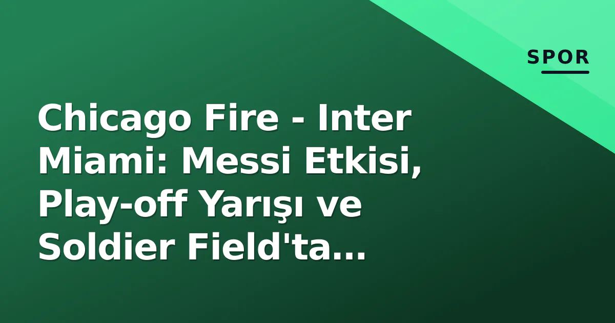 Chicago Fire – Inter Miami: Messi Etkisi, Play-off Yarışı ve Soldier Field’ta Taktiksel Duel