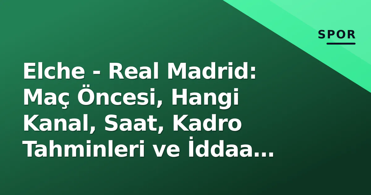 Elche – Real Madrid: Maç Öncesi, Hangi Kanal, Saat, Kadro Tahminleri ve İddaa Analizi
