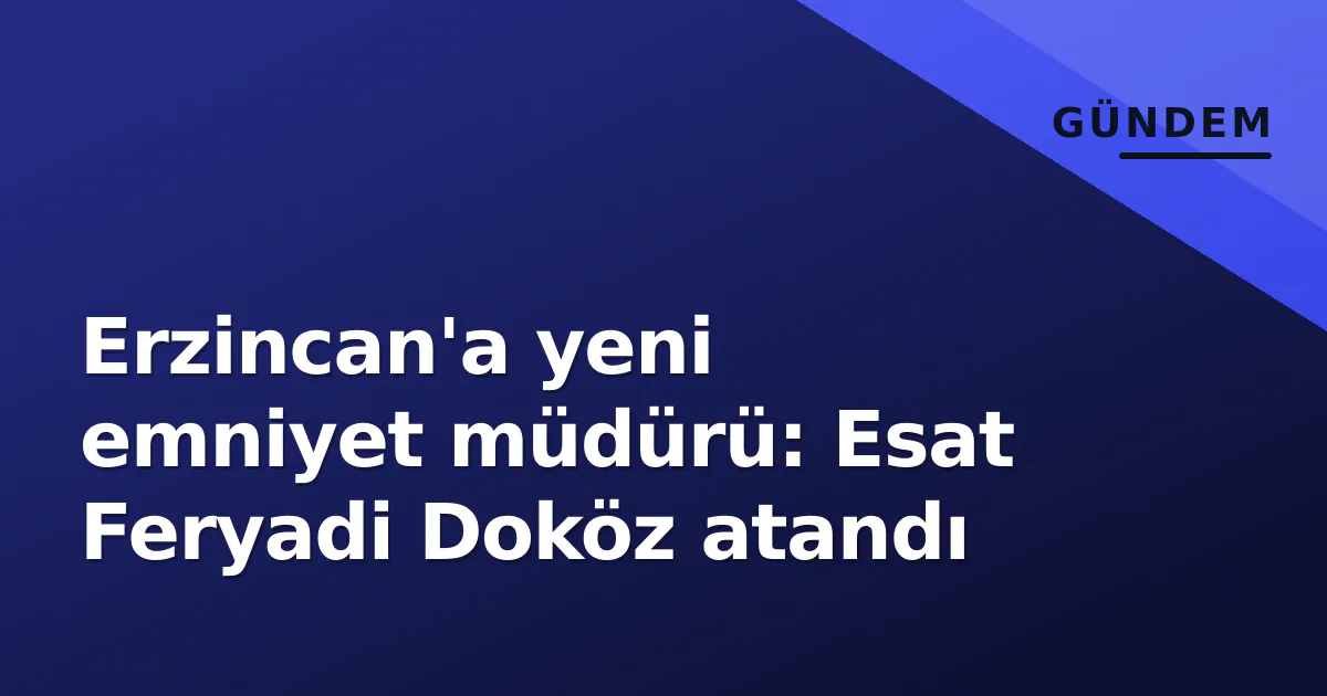 Erzincan’a yeni emniyet müdürü: Esat Feryadi Doköz atandı