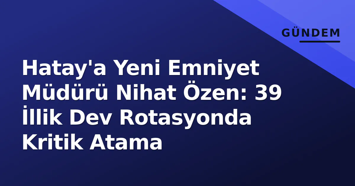 Hatay’a Yeni Emniyet Müdürü Nihat Özen: 39 İllik Dev Rotasyonda Kritik Atama