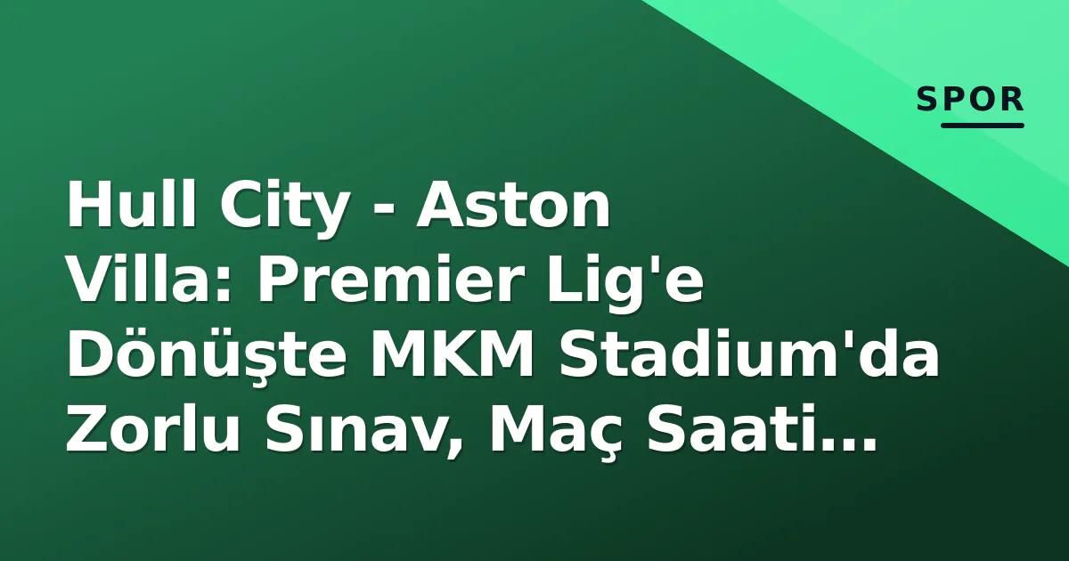 Hull City – Aston Villa: Premier Lig’e Dönüşte MKM Stadium’da Zorlu Sınav, Maç Saati ve Kanal Belli Oldu
