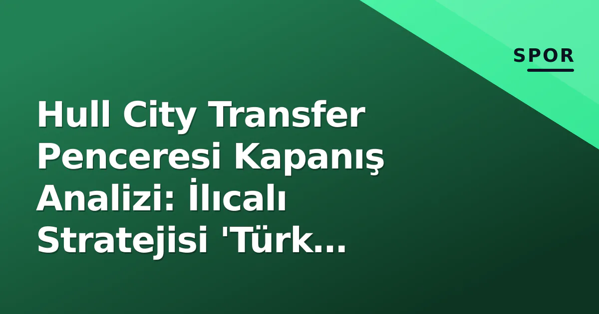 Hull City Transfer Penceresi Kapanış Analizi: İlıcalı Stratejisi ‘Türk Kolonisi’nden ‘Global Portföy’e Evrildi