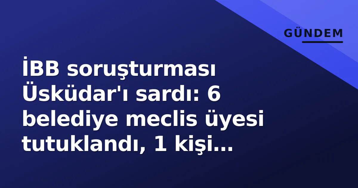 İBB soruşturması Üsküdar’ı sardı: 6 belediye meclis üyesi tutuklandı, 1 kişi serbest bırakıldı