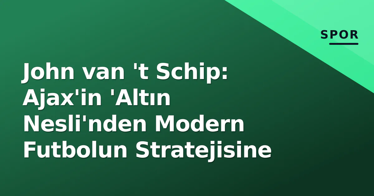 John van ‘t Schip: Ajax’in ‘Altın Nesli’nden Modern Futbolun Stratejisine