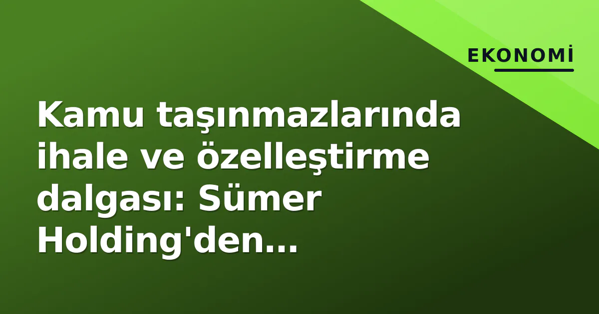 Kamu taşınmazlarında ihale ve özelleştirme dalgası: Sümer Holding’den belediyelere 60’dan fazla mülk pazar da