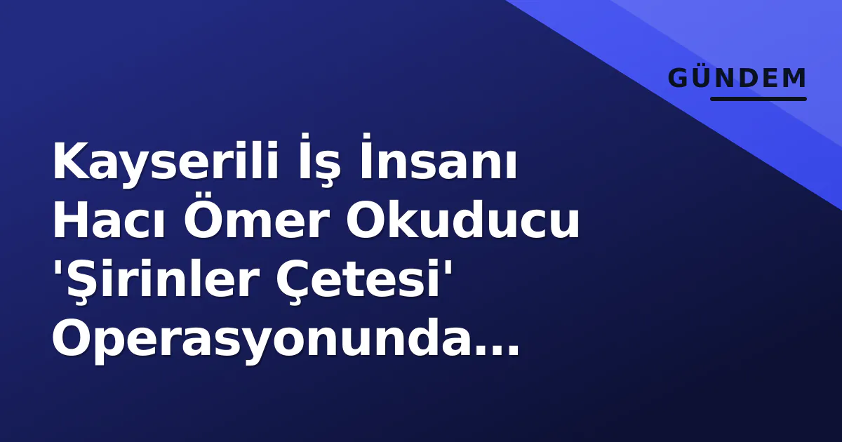 Kayserili İş İnsanı Hacı Ömer Okuducu ‘Şirinler Çetesi’ Operasyonunda Gözaltına Alındı