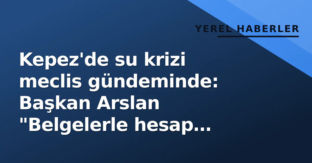 Kepez’de su krizi meclis gündeminde: Başkan Arslan “Belgelerle hesap vereceğiz” dedi