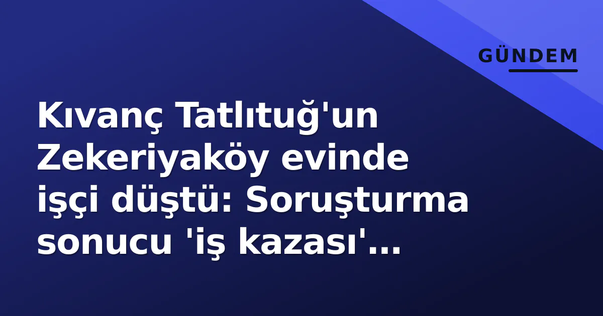 Kıvanç Tatlıtuğ’un Zekeriyaköy evinde işçi düştü: Soruşturma sonucu ‘iş kazası’ tespiti