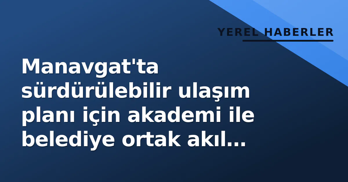 Manavgat’ta sürdürülebilir ulaşım planı için akademi ile belediye ortak akıl verdi