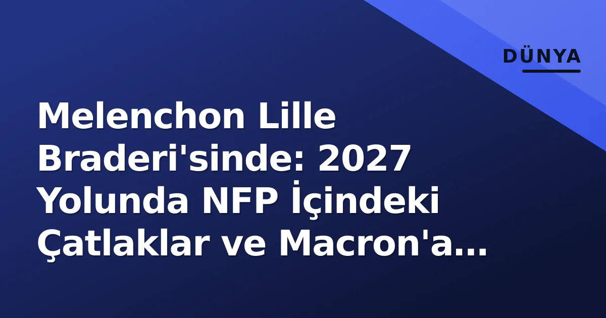 Melenchon Lille Braderi’sinde: 2027 Yolunda NFP İçindeki Çatlaklar ve Macron’a Azledilme Ofansifi