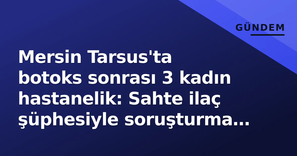 Mersin Tarsus’ta botoks sonrası 3 kadın hastanelik: Sahte ilaç şüphesiyle soruşturma başlatıldı