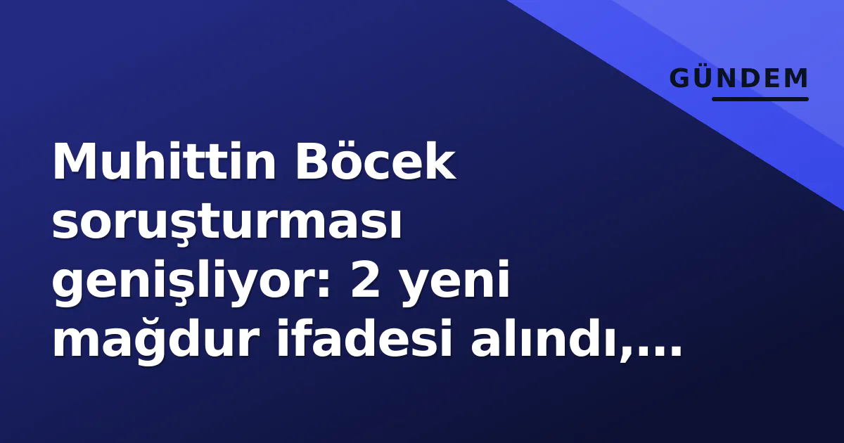 Muhittin Böcek soruşturması genişliyor: 2 yeni mağdur ifadesi alındı, şantaj iddiası gündemde
