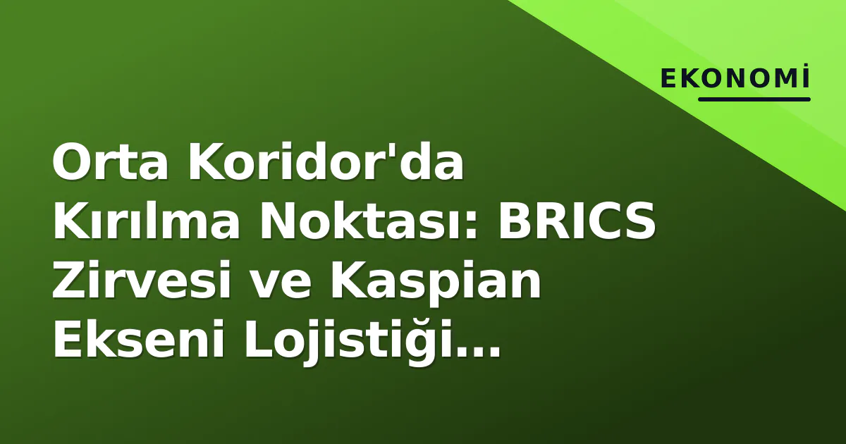Orta Koridor’da Kırılma Noktası: BRICS Zirvesi ve Kaspian Ekseni Lojistiği Yeniden Şekillendiriyor