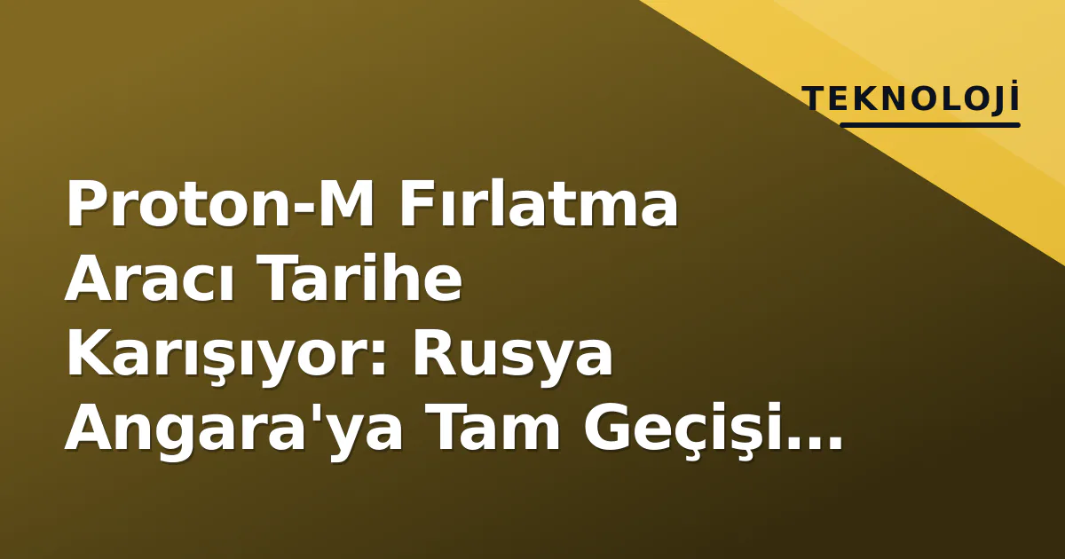 Proton-M Fırlatma Aracı Tarihe Karışıyor: Rusya Angara’ya Tam Geçişi Tamamladı