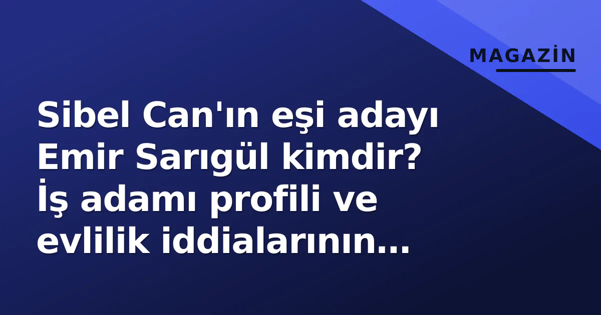 Sibel Can’ın eşi adayı Emir Sarıgül kimdir? İş adamı profili ve evlilik iddialarının gerçeği