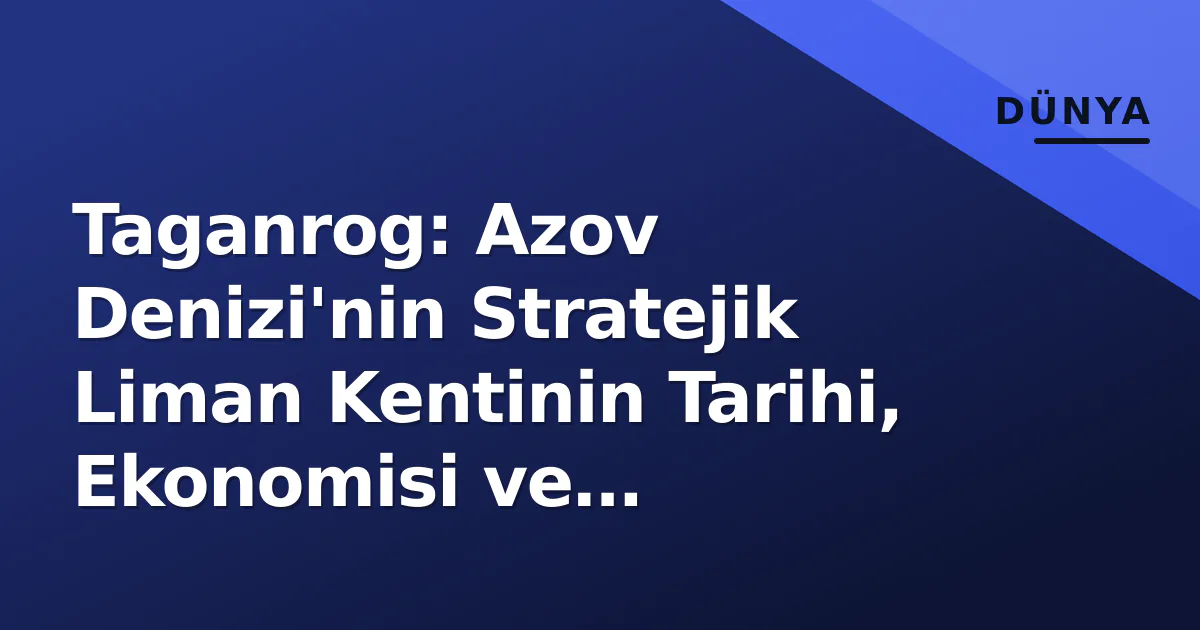 Taganrog: Azov Denizi’nin Stratejik Liman Kentinin Tarihi, Ekonomisi ve Jeopolitik Önemi