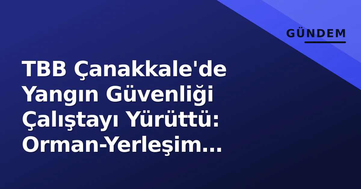 TBB Çanakkale’de Yangın Güvenliği Çalıştayı Yürüttü: Orman-Yerleşim Arayüzünde Yeni Standartlar Gündemde
