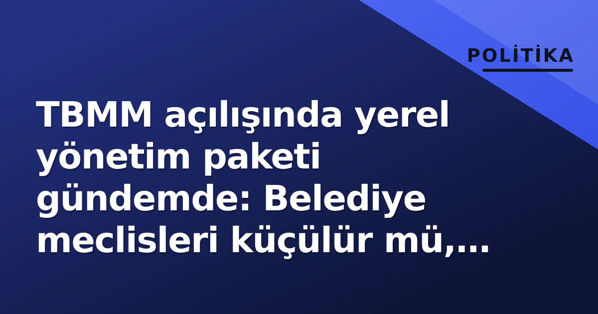 TBMM açılışında yerel yönetim paketi gündemde: Belediye meclisleri küçülür mü, güçlenir mi?