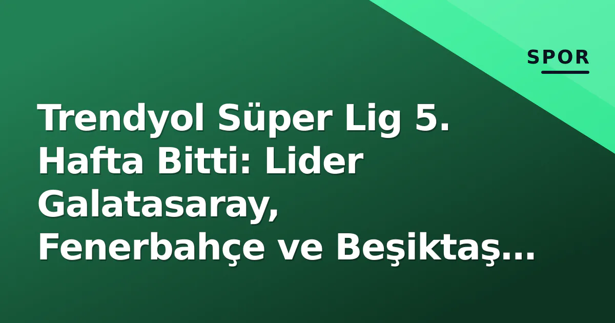 Trendyol Süper Lig 5. Hafta Bitti: Lider Galatasaray, Fenerbahçe ve Beşiktaş Durumu Açıklandı