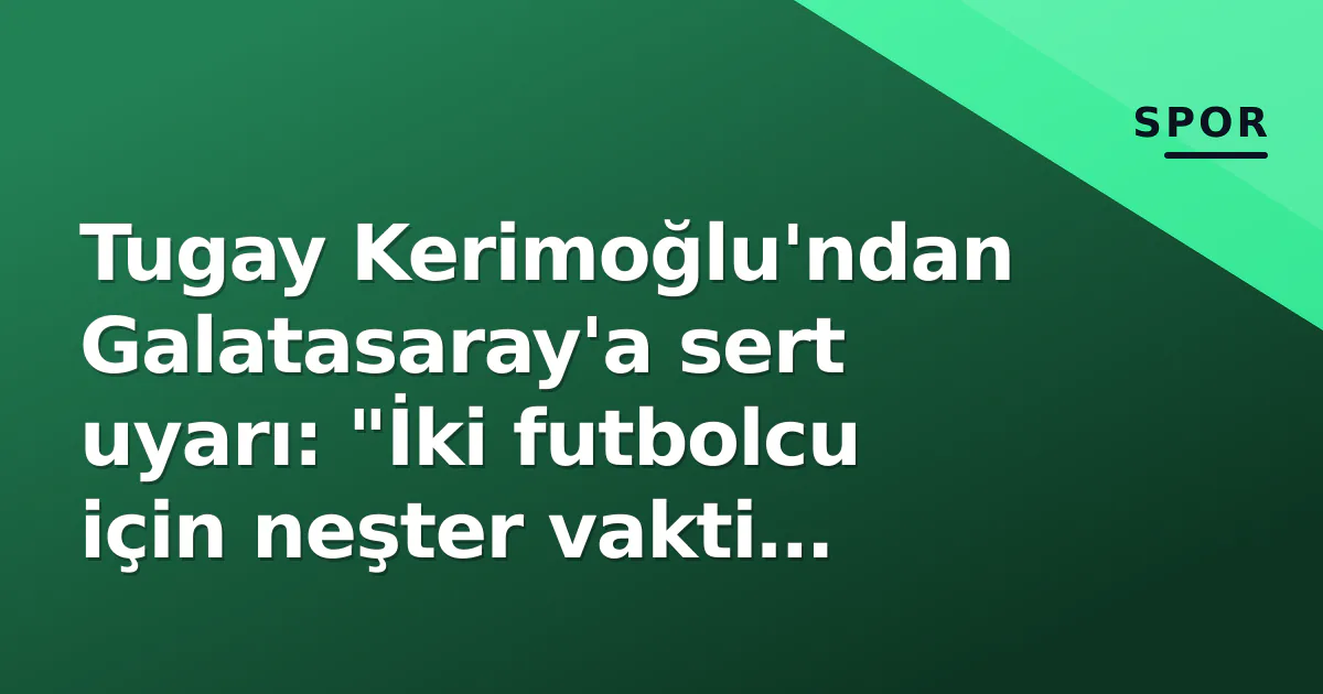 Tugay Kerimoğlu’ndan Galatasaray’a sert uyarı: “İki futbolcu için neşter vakti geldi”