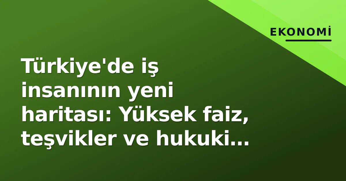 Türkiye’de iş insanının yeni haritası: Yüksek faiz, teşvikler ve hukuki öngörülebilirlik üçgeninde strateji değişimi