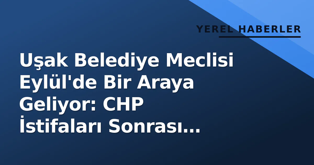 Uşak Belediye Meclisi Eylül’de Bir Araya Geliyor: CHP İstifaları Sonrası Komisyonlar Yeniden Kurulacak