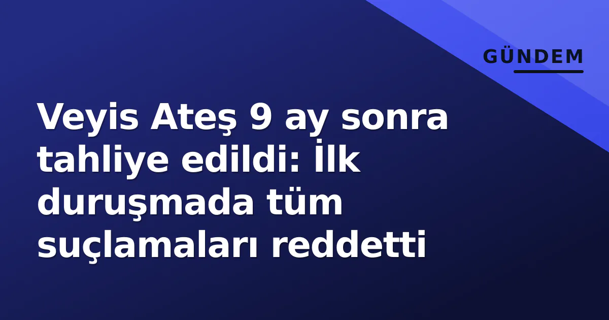 Veyis Ateş 9 ay sonra tahliye edildi: İlk duruşmada tüm suçlamaları reddetti