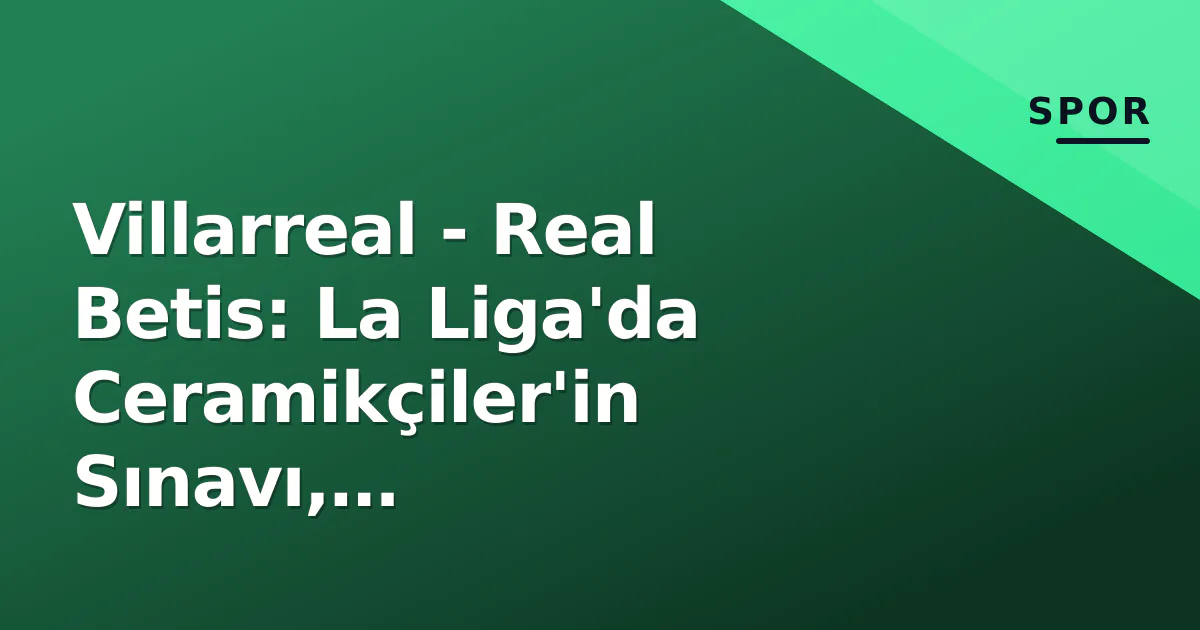 Villarreal – Real Betis: La Liga’da Ceramikçiler’in Sınavı, Yeşil-Beyazlılar Dışarıda Puan Avında