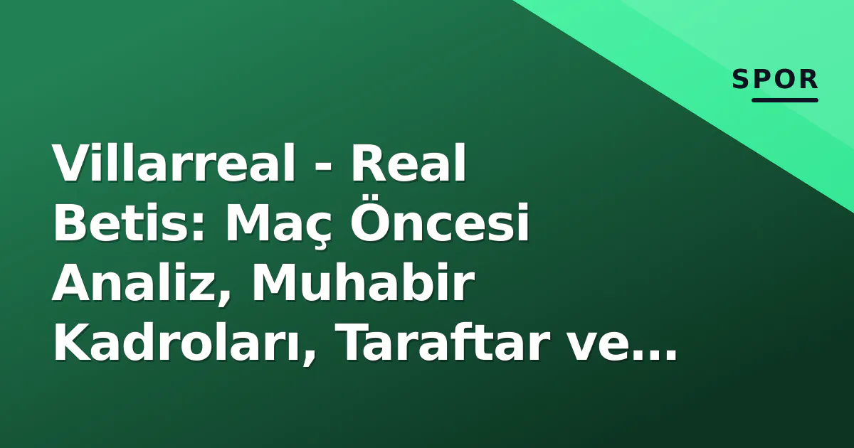 Villarreal – Real Betis: Maç Öncesi Analiz, Muhabir Kadroları, Taraftar ve Yayın Bilgileri