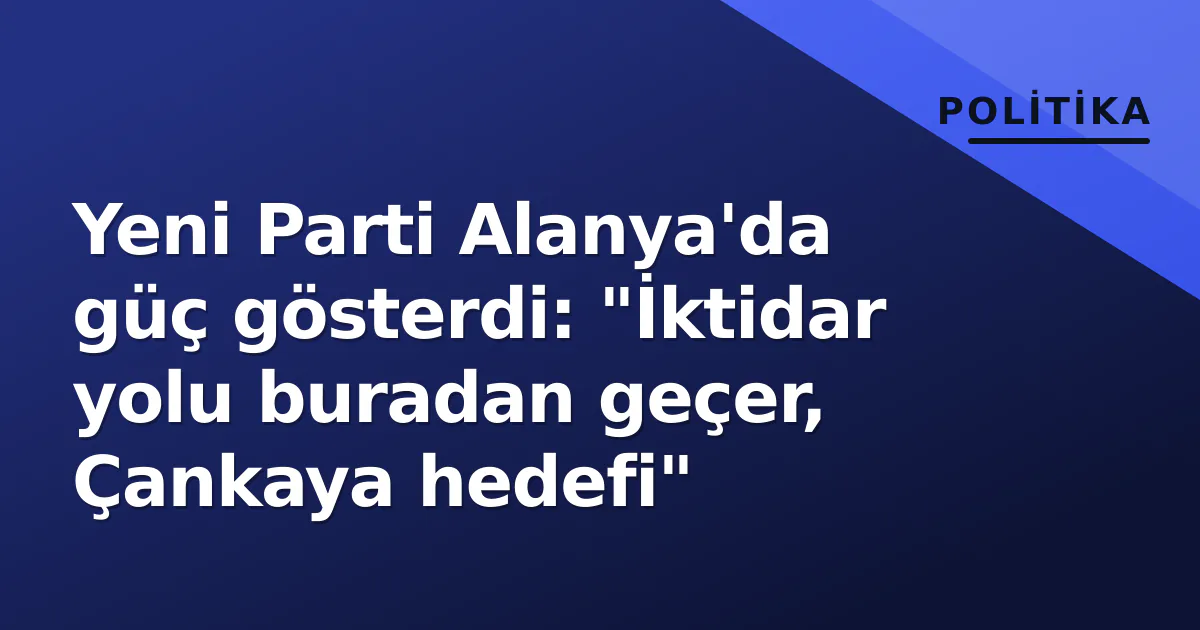 Yeni Parti Alanya’da güç gösterdi: “İktidar yolu buradan geçer, Çankaya hedefi”