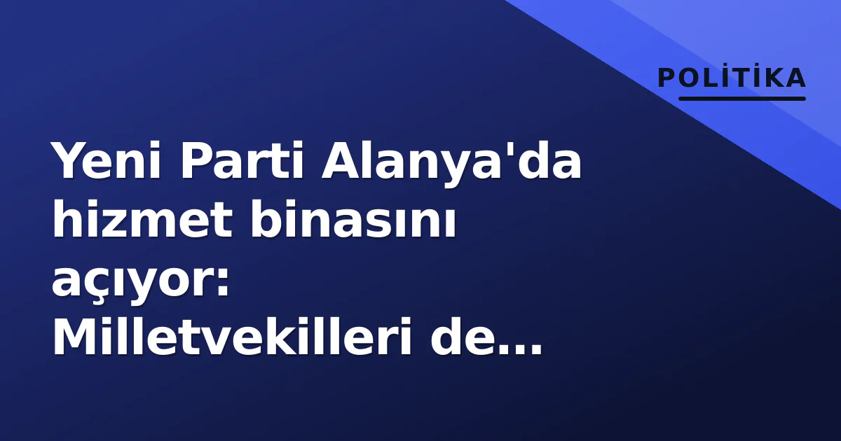 Yeni Parti Alanya’da hizmet binasını açıyor: Milletvekilleri de törende